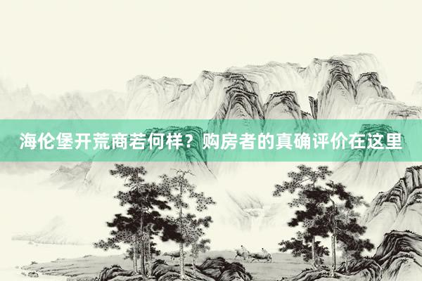 海伦堡开荒商若何样？购房者的真确评价在这里