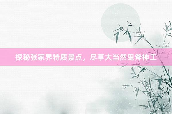 探秘张家界特质景点，尽享大当然鬼斧神工