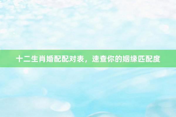 十二生肖婚配配对表，速查你的姻缘匹配度