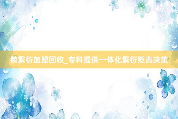 鹅繁衍加盟回收_专科提供一体化繁衍贬责决策